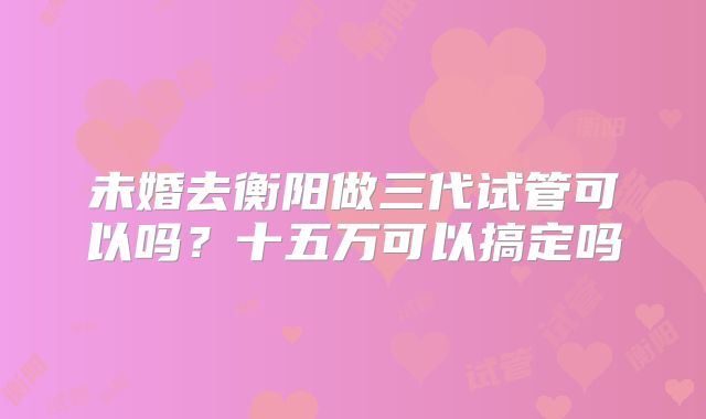 未婚去衡阳做三代试管可以吗？十五万可以搞定吗