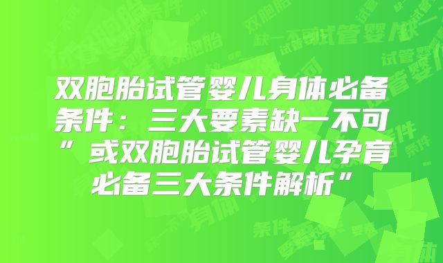 双胞胎试管婴儿身体必备条件：三大要素缺一不可”或双胞胎试管婴儿孕育必备三大条件解析”