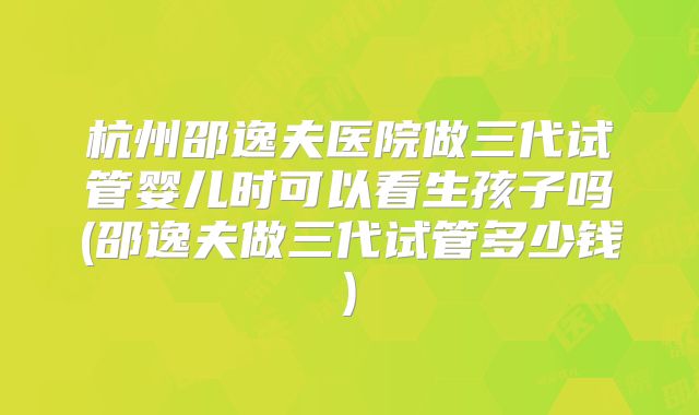 杭州邵逸夫医院做三代试管婴儿时可以看生孩子吗(邵逸夫做三代试管多少钱)
