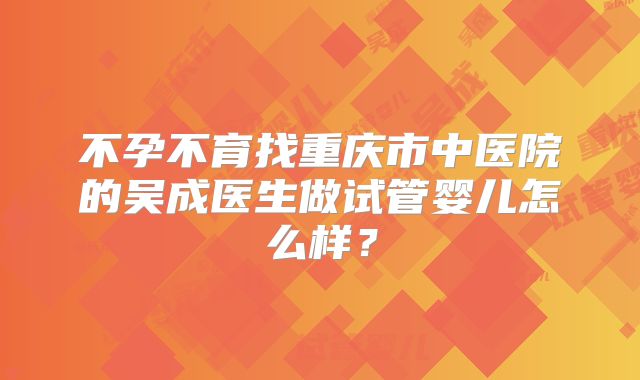 不孕不育找重庆市中医院的吴成医生做试管婴儿怎么样?
