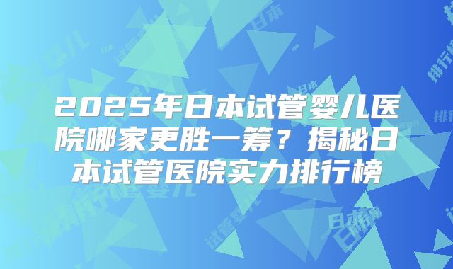 2025年日本试管婴儿医院哪家更胜一筹？揭秘日本试管医院实力排行榜