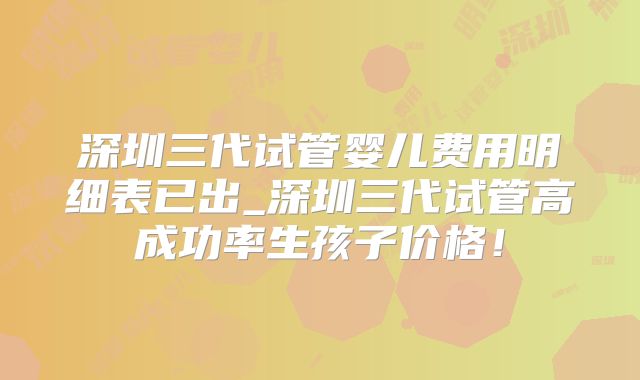 深圳三代试管婴儿费用明细表已出_深圳三代试管高成功率生孩子价格!