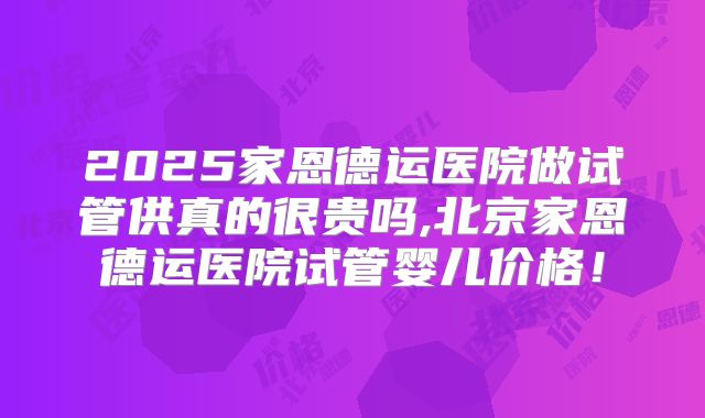 2025家恩德运医院做试管供真的很贵吗,北京家恩德运医院试管婴儿价格！
