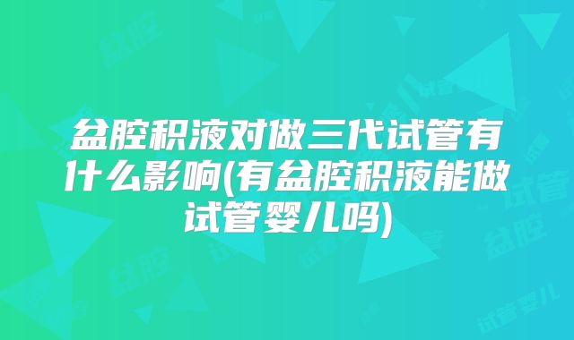 盆腔积液对做三代试管有什么影响(有盆腔积液能做试管婴儿吗)