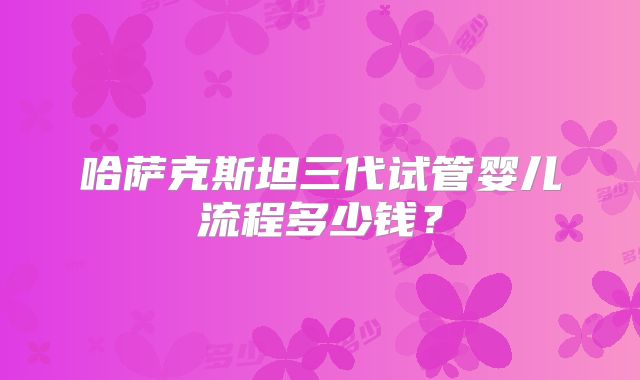哈萨克斯坦三代试管婴儿流程多少钱?