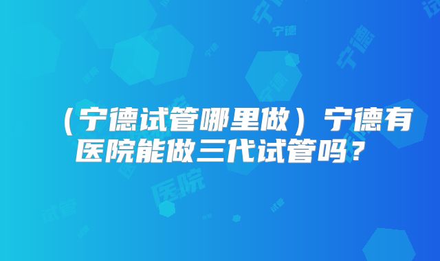 (宁德试管哪里做)宁德有医院能做三代试管吗?