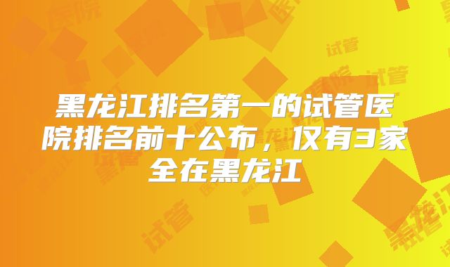 黑龙江排名第一的试管医院排名前十公布，仅有3家全在黑龙江