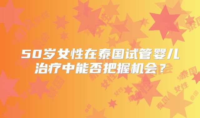 50岁女性在泰国试管婴儿治疗中能否把握机会？