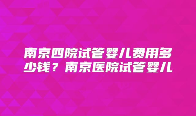 南京四院试管婴儿费用多少钱？南京医院试管婴儿