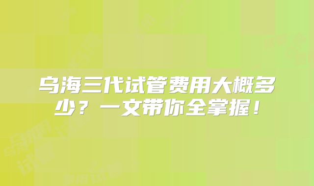 乌海三代试管费用大概多少？一文带你全掌握！