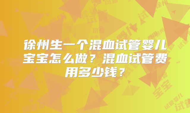 徐州生一个混血试管婴儿宝宝怎么做?混血试管费用多少钱?