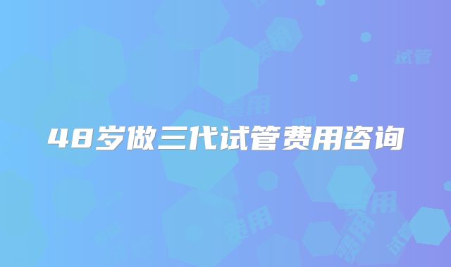 48岁做三代试管费用咨询