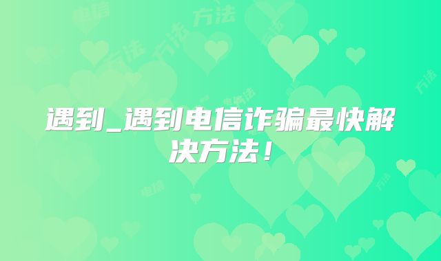遇到_遇到电信诈骗最快解决方法！