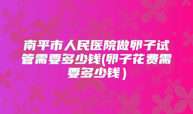 南平市人民医院做卵子试管需要多少钱(卵子花费需要多少钱）