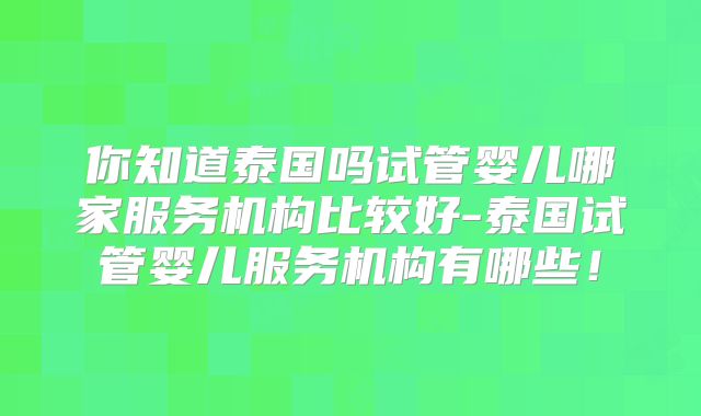 你知道泰国吗试管婴儿哪家服务机构比较好-泰国试管婴儿服务机构有哪些!