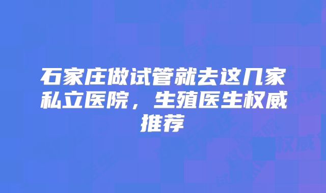 石家庄做试管就去这几家私立医院，生殖医生权威推荐