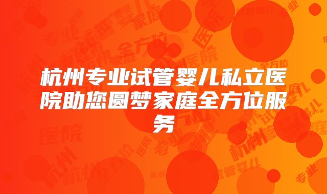 杭州专业试管婴儿私立医院助您圆梦家庭全方位服务