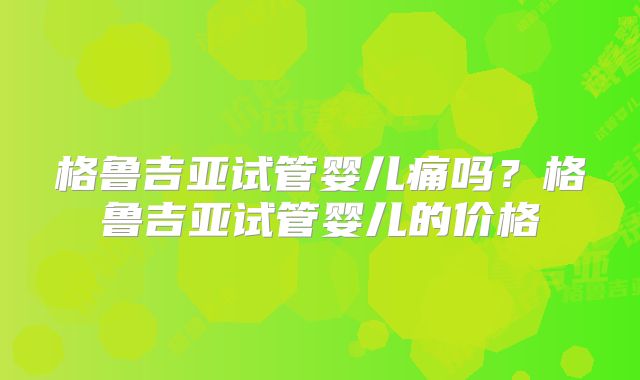 格鲁吉亚试管婴儿痛吗？格鲁吉亚试管婴儿的价格