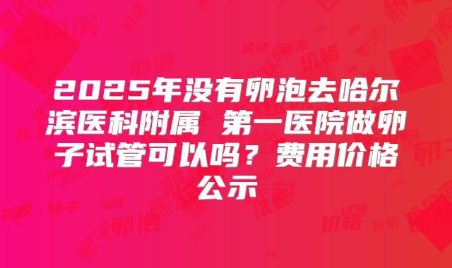 2025年没有卵泡去哈尔滨医科附属 第一医院做卵子试管可以吗?费用价格公示