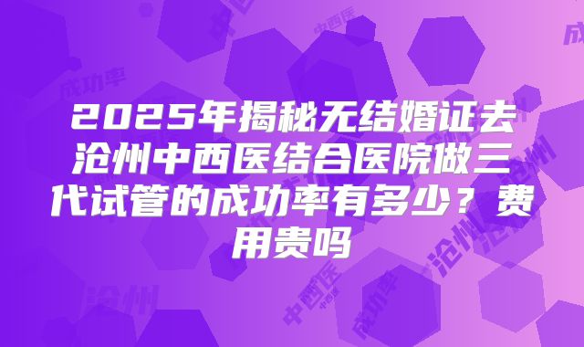 2025年揭秘无结婚证去沧州中西医结合医院做三代试管的成功率有多少？费用贵吗