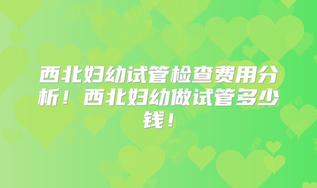 西北妇幼试管检查费用分析！西北妇幼做试管多少钱！