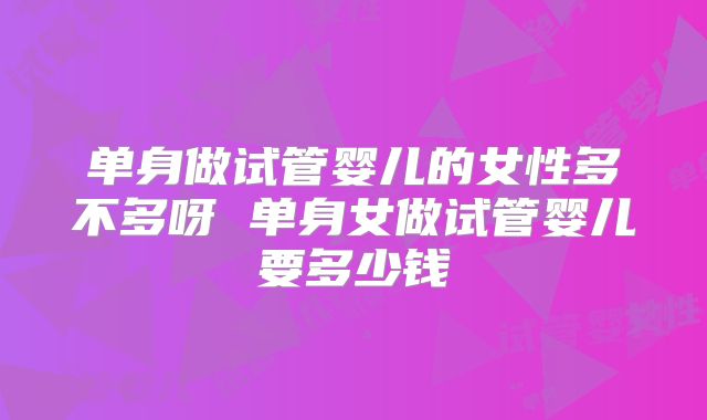 单身做试管婴儿的女性多不多呀 单身女做试管婴儿要多少钱