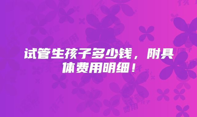 试管生孩子多少钱，附具体费用明细！