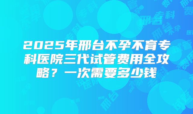 2025年邢台不孕不育专科医院三代试管费用全攻略？一次需要多少钱
