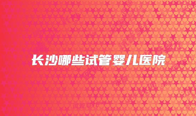 长沙哪些试管婴儿医院