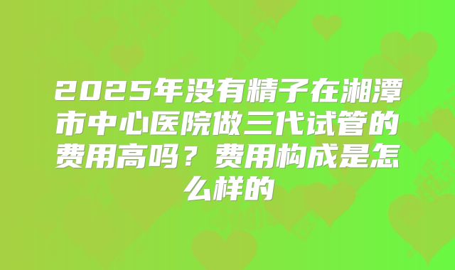2025年没有精子在湘潭市中心医院做三代试管的费用高吗？费用构成是怎么样的