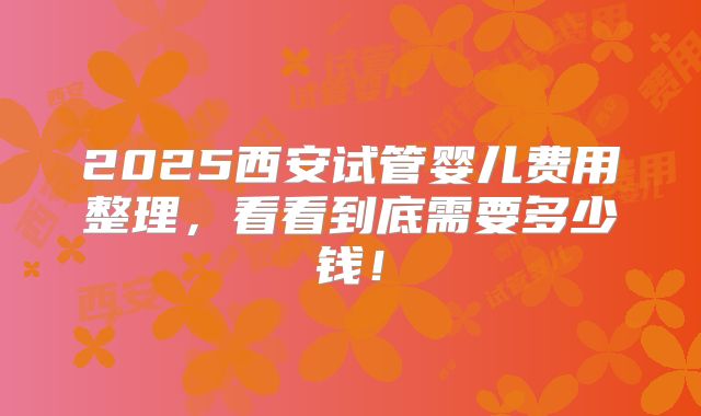 2025西安试管婴儿费用整理，看看到底需要多少钱！
