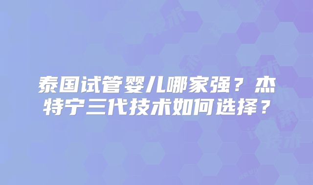 泰国试管婴儿哪家强？杰特宁三代技术如何选择？