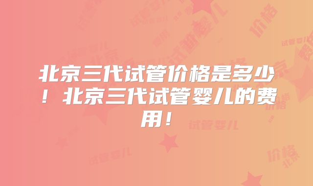 北京三代试管价格是多少！北京三代试管婴儿的费用！