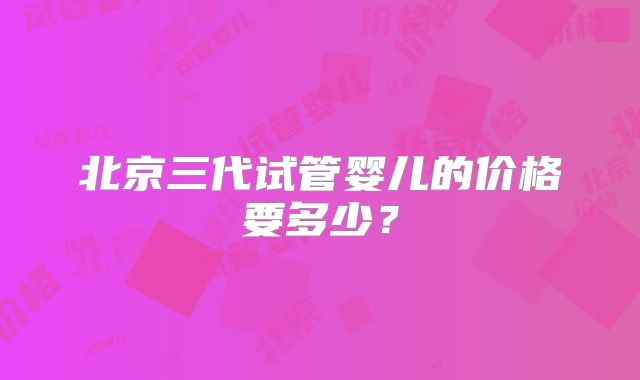 北京三代试管婴儿的价格要多少?