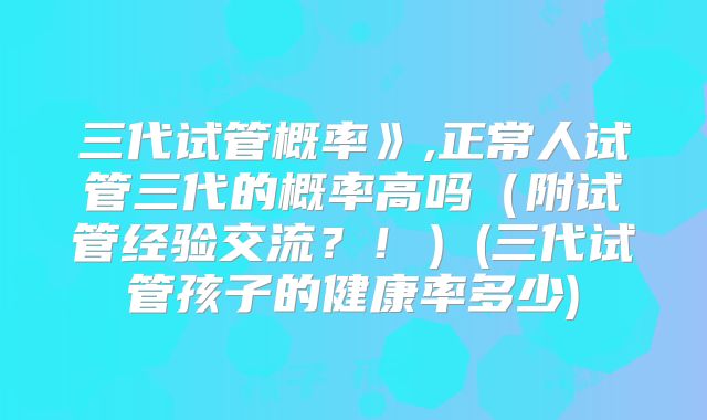 三代试管概率》,正常人试管三代的概率高吗（附试管经验交流？！）(三代试管孩子的健康率多少)