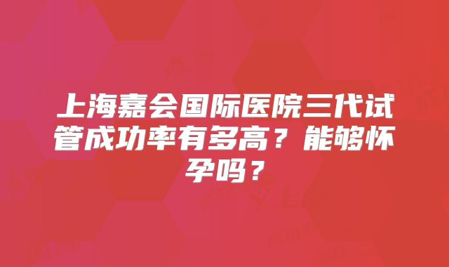 上海嘉会国际医院三代试管成功率有多高?能够怀孕吗?