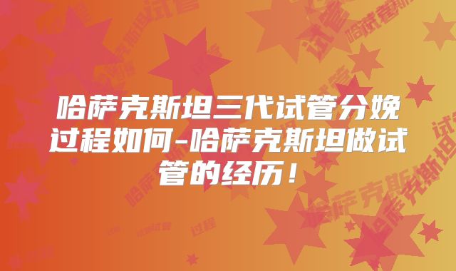 哈萨克斯坦三代试管分娩过程如何-哈萨克斯坦做试管的经历！