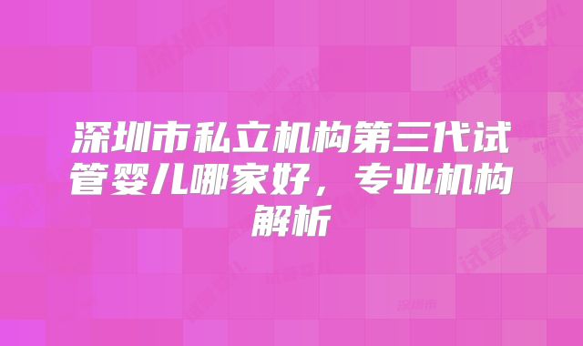 深圳市私立机构第三代试管婴儿哪家好,专业机构解析