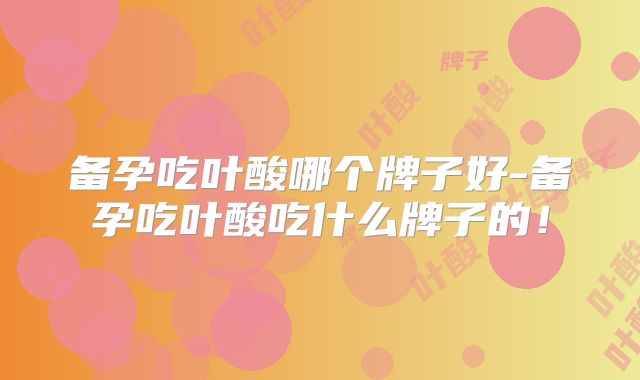备孕吃叶酸哪个牌子好-备孕吃叶酸吃什么牌子的!