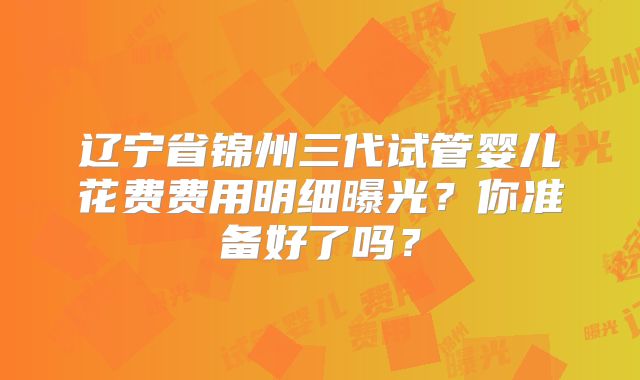 辽宁省锦州三代试管婴儿花费费用明细曝光？你准备好了吗？