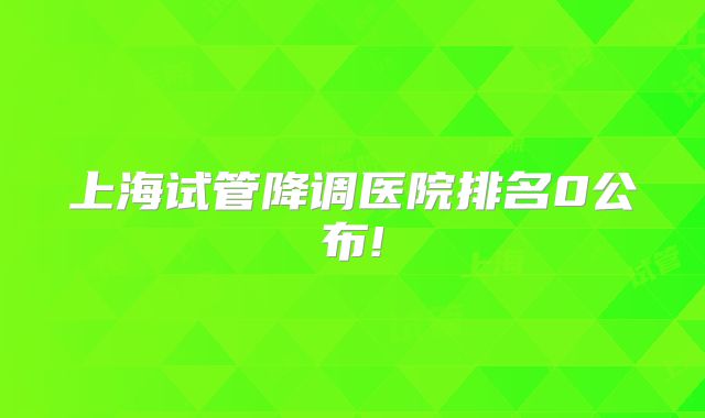 上海试管降调医院排名0公布!