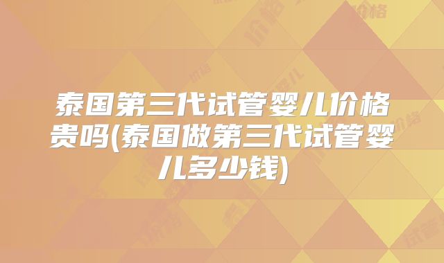泰国第三代试管婴儿价格贵吗(泰国做第三代试管婴儿多少钱)