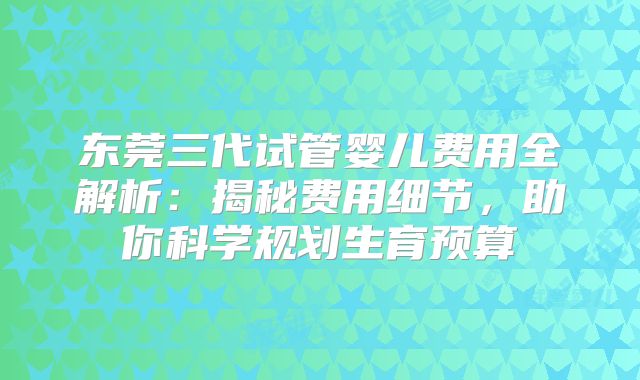 东莞三代试管婴儿费用全解析：揭秘费用细节，助你科学规划生育预算