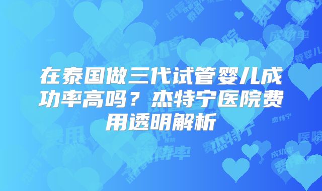 在泰国做三代试管婴儿成功率高吗?杰特宁医院费用透明解析