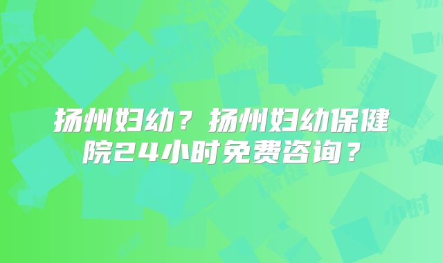 扬州妇幼?扬州妇幼保健院24小时免费咨询?