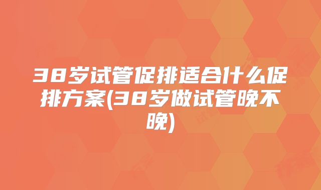 38岁试管促排适合什么促排方案(38岁做试管晚不晚)