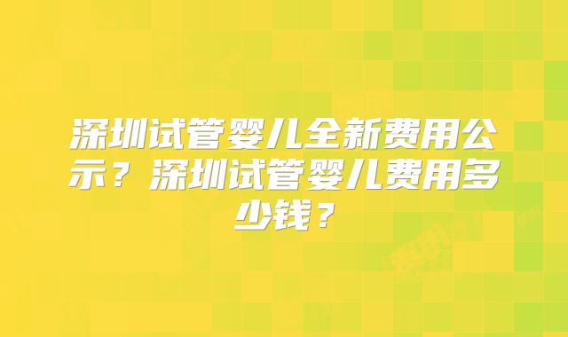 深圳试管婴儿全新费用公示？深圳试管婴儿费用多少钱？