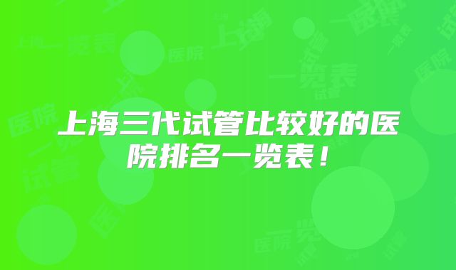 上海三代试管比较好的医院排名一览表！