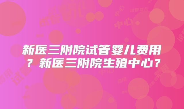 新医三附院试管婴儿费用？新医三附院生殖中心？