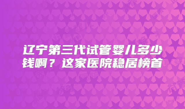 辽宁第三代试管婴儿多少钱啊?这家医院稳居榜首